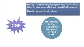 CSF
The only useful laboratory investigation is CSF examination
which shows an abnormality in more than 90% of the cases.
Should be performed in all patients.
Inflammatory
findings:
lymphocytic
pleocytosis,
elevated
protein.
 