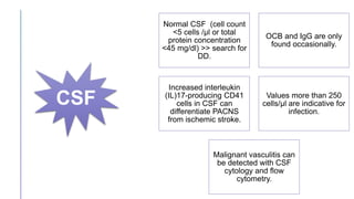 Normal CSF (cell count
<5 cells /μl or total
protein concentration
<45 mg/dl) >> search for
DD.
OCB and IgG are only
found occasionally.
Increased interleukin
(IL)17-producing CD41
cells in CSF can
differentiate PACNS
from ischemic stroke.
Values more than 250
cells/μl are indicative for
infection.
Malignant vasculitis can
be detected with CSF
cytology and flow
cytometry.
CSF
 