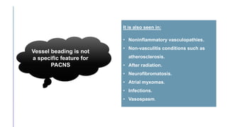 Vessel beading is not
a specific feature for
PACNS
It is also seen in:
• Noninflammatory vasculopathies.
• Non-vasculitis conditions such as
atherosclerosis.
• After radiation.
• Neurofibromatosis.
• Atrial myxomas.
• Infections.
• Vasospasm.
 