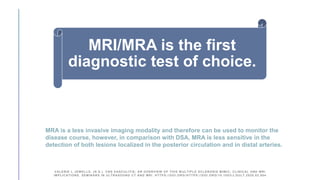 MRI/MRA is the first
diagnostic test of choice.
VALERIE L JEWELLS. (N.D.). CNS VASCULITIS; AN OVERVIEW OF THIS M ULTIPLE SCLEROSIS MIMIC; CLINICAL AND MRI
IMPLICATIONS. SEMINARS IN ULTRASOUND CT AND MRI. HTTPS://DOI.ORG /HTTPS://DOI.ORG/10.1053/J.SULT.2020.02.004
MRA is a less invasive imaging modality and therefore can be used to monitor the
disease course, however, in comparison with DSA, MRA is less sensitive in the
detection of both lesions localized in the posterior circulation and in distal arteries.
 