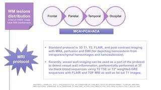 Occipital
Temporal
Parietal
Frontal
WM lesions
distribution
2/3rd of CNSV cases
have WM involvement.
MCA>PCA>ACA
MRI
protocol
 Standard protocol is 3D T1, T2, FLAIR, and post contrast imaging
with MRA, perfusion and SWI (for depicting hemosiderin from
intraparenchymal hemorrhages and hemosiderosis).
 Recently, vessel wall imaging can be used as a part of the protocol
to detect vessel wall inflammation, preferentially performed at 3T
via black blood sequences using T2 TSE or T2* weighted-GRE
sequences with FLAIR and TOF MRI as well as fat sat T1 images.
VALERIE L JEWELLS. (N.D.). CNS VASCULITIS; AN OVERVIEW OF THIS M ULTIPLE SCLEROSIS MIMIC; CLINICAL AND MRI
IMPLICATIONS. SEMINARS IN ULTRASOUND CT AND MRI. HTTPS://DOI.ORG /HTTPS://DOI.ORG/10.1053/J.SULT.2020.02.004
 