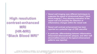  Vessel wall imaging uses different techniques to
suppress the signal of intraluminal blood (“black
blood imaging”), thus allowing evaluation of the
vessel wall and possibly the detection of
inflammatory changes within the vessel wall.
 Vessel wall contrast enhancement has been
reported as a potential sign of CNS vasculitis
 In particular, differentiating between inflammation,
intracranial atherosclerotic plaques, and other wall
abnormalities based on the typical enhancement
patterns was reported.
High resolution
contrast-enhanced
MRI
(HR-MRI)
“Black Blood MRI”
PATZIG, M., FORBRIG, R., KÜPPER, C. ET AL. DIAGNOSIS AND FOLLOW-UP EVALUATION OF CENTRAL NERVOUS SYSTEM
VASCULITIS: AN EVALUATION OF VESSEL-WALL MRI FINDINGS. J NEUROL 269, 982–996 (2022). HTTPS://DOI.ORG/10.1007/S00415-
021-10683-7
 