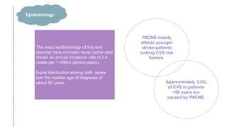 The exact epidemiology of this rare
disorder have not been done (some data
shows an annual incidence rate of 2.4
cases per 1 million person-years).
Equal distribution among both sexes
and the median age of diagnosis of
about 50 years.
Epidemiology
PACNS mainly
affects younger
stroke patients
lacking CVS risk
factors.
Approximately 3-5%
of CVS in patients
<50 years are
caused by PACNS.
 