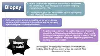 Biopsy
• Due to the focal and segmental distribution of the disease,
the sensitivity of brain biopsy is as a result of sampling
errors between 53–74%.
• The diagnostic yield can be increased by 80% by targeting
areas of imaging abnormalities.
• If affected lesions are not accessible for surgery, a biopsy
from the right (nondominant) frontal lobe with its overlying
leptomeninges tissue is recommended.
• Negative biopsy cannot rule out the diagnosis of cerebral
vasculitis, but histopathological examination often results
in alternative diagnoses (special attention is paid to PACNS
mimics like infections, neoplasms especially lymphoma,
and degenerative disease.
Biopsy
is safe! Brain biopsies are associated with rather low morbidity and
mortality rates; therefore, a biopsy should be obtained, if the
diagnosis is uncertain.
 
