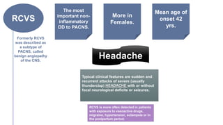 RCVS
Formerly RCVS
was described as
a subtype of
PACNS, called
benign angiopathy
of the CNS.
Typical clinical features are sudden and
recurrent attacks of severe (usually
thunderclap) HEADACHE with or without
focal neurological deficits or seizures.
More in
Females.
Mean age of
onset 42
yrs.
The most
important non-
inflammatory
DD to PACNS.
Headache
RCVS is more often detected in patients
with exposure to vasoactive drugs,
migraine, hypertension, eclampsia or in
the postpartum period.
 