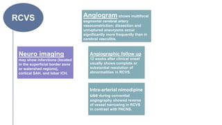RCVS
Neuro imaging
may show infarctions (located
in the superficial border zone
or watershed regions),
cortical SAH, and lobar ICH.
Angiogram shows multifocal
segmental cerebral artery
vasoconstriction; dissection and
unruptured aneurysms occur
significantly more frequently than in
cerebral vasculitis.
Angiographic follow up
12 weeks after clinical onset
usually shows complete or
substantial resolution of
abnormalities in RCVS.
Intra-arterial nimodipine
use during convential
angiography showed reverse
of vessel narrowing in RCVS
in contrast with PACNS.
 