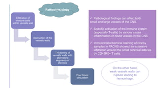  Pathological findings can affect both
small and large vessels of the CNS.
 Specific activation of the immune system
(especially T-cells) by various cause
inflammation of blood vessels in the CNS.
 Immunohistochemical staining of biopsy
samples in PACNS showed an extensive
infiltration around the small cerebral arteries
by CD45R0+ T cells.
Infiltration of
immune cells
within vessels wall
destruction of the
vessels walls
Thickening of
vessels walls with
alternating
segments of
stenosis
Poor blood
circulation
Pathophysiology
On the other hand,
weak vessels walls can
rupture leading to
hemorrhage.
 