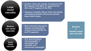 Bechet’s
=
Variable vessel
size vasculitis
Large
vessel
vasculitis
 Involves >2mm size vessels, including the ICA,
M1 segment of the MCA, A1 segment of the
ACA, and P1 segment of the PCA.
 Takayasu’s arteritis (<50 yo), Giant cell arteritis
and temporal arteritis (>50 yo) are common
large vessel causes.
Medium
size vessel
vasculitis
 Most commonly Kawasaki’s
disease and polyarteritis
nodosa involve the M2, A2,
and P2 segments.
Small
vessel
vasculitis
 SLE, granulomatosis
with polyangiitis +/-
eosinophils, IgA
vasculitis, and
microscopic polyangiitis
 