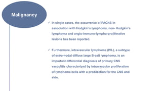 Malignancy
 In single cases, the occurrence of PACNS in
association with Hodgkin’s lymphoma, non- Hodgkin’s
lymphoma and angio-immuno-lympho-proliferative
lesions has been reported.
 Furthermore, intravascular lymphoma (IVL), a subtype
of extra-nodal diffuse large B-cell lymphoma, is an
important differential diagnosis of primary CNS
vasculitis characterized by intravascular proliferation
of lymphoma cells with a predilection for the CNS and
skin.
 