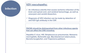 Infection
VZV vasculopathy:
 An infectious arteritis that causes ischemic infarction of the
brain and spinal cord, and cerebral hemorrhage, as well as
aneurysm and carotid dissection.
 Diagnosis of VZV infection can be made by detection of
anti-VZV IgG antibody in the CSF.
PACNS should be distinguished from other infectious agents
that can affect the CNS including:
Hepatitis C virus, HIV, Streptococcus pneumoniae, Neisseria
meningitidis, Bartonella spp ,Mycobacterium tuberculosis,
Borrelia burgdorferi, and Treponema pallidum.
 