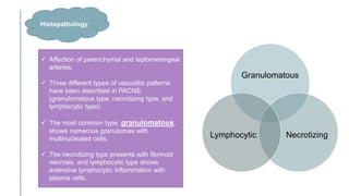  Affection of parenchymal and leptomeningeal
arteries.
 Three different types of vasculitis patterns
have been described in PACNS
(granulomatous type, necrotizing type, and
lymphocytic type).
 The most common type, granulomatous,
shows numerous granulomas with
multinucleated cells.
 The necrotizing type presents with fibrinoid
necrosis, and lymphocytic type shows
extensive lymphocytic inflammation with
plasma cells.
Granulomatous
Necrotizing
Lymphocytic
Histopathology
 