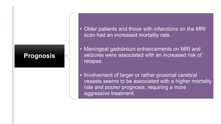 Prognosis
• Older patients and those with infarctions on the MRI
scan had an increased mortality rate.
• Meningeal gadolinium enhancements on MRI and
seizures were associated with an increased risk of
relapse.
• Involvement of larger or rather proximal cerebral
vessels seems to be associated with a higher mortality
rate and poorer prognosis, requiring a more
aggressive treatment.
 