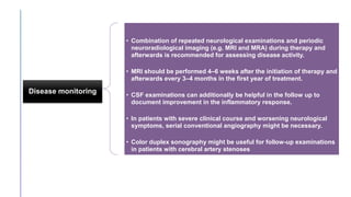 Disease monitoring
• Combination of repeated neurological examinations and periodic
neuroradiological imaging (e.g. MRI and MRA) during therapy and
afterwards is recommended for assessing disease activity.
• MRI should be performed 4–6 weeks after the initiation of therapy and
afterwards every 3–4 months in the first year of treatment.
• CSF examinations can additionally be helpful in the follow up to
document improvement in the inflammatory response.
• In patients with severe clinical course and worsening neurological
symptoms, serial conventional angiography might be necessary.
• Color duplex sonography might be useful for follow-up examinations
in patients with cerebral artery stenoses
 