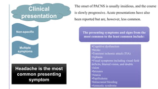 The onset of PACNS is usually insidious, and the course
is slowly progressive. Acute presentations have also
been reported but are, however, less common.
Clinical
presentation
Non-specific
Multiple
symptoms
Headache is the most
common presenting
symptom
•Cognitive dysfunction
•Stroke
•Transient ischemic attack (TIA)
•Aphasia
•Visual symptoms including visual field
deficits, blurred vision, and double
vision
•Seizures
•Ataxia
•Papilledema
•Intracranial bleeding
•Amnestic syndrome
The presenting symptoms and signs from the
most common to the least common include:
 