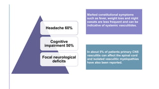 Headache 60%
Cognitive
impairment 50%
Focal neurological
deficits
Marked constitutional symptoms
such as fever, weight loss and night
sweats are less frequent and can be
indicative of systemic vasculitides.
In about 5% of patients primary CNS
vasculitis can affect the spinal cord
and isolated vasculitic myelopathies
have also been reported.
 