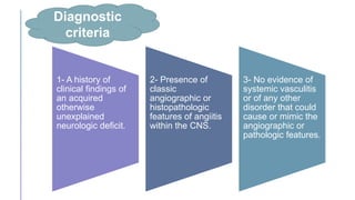 Diagnostic
criteria
1- A history of
clinical findings of
an acquired
otherwise
unexplained
neurologic deficit.
2- Presence of
classic
angiographic or
histopathologic
features of angiitis
within the CNS.
3- No evidence of
systemic vasculitis
or of any other
disorder that could
cause or mimic the
angiographic or
pathologic features.
 