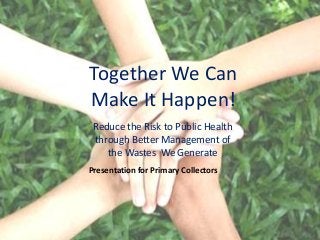 Together We Can
Make It Happen!
 Reduce the Risk to Public Health
 through Better Management of
    the Wastes We Generate
Presentation for Primary Collectors
 