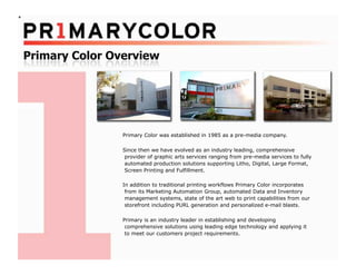 Primary Color was established in 1985 as a pre-media company.

Since then we have evolved as an industry leading, comprehensive
 provider of graphic arts services ranging from pre-media services to fully
 automated production solutions supporting Litho, Digital, Large Format,
 Screen Printing and Fulfillment.

In addition to traditional printing workflows Primary Color incorporates
 from its Marketing Automation Group, automated Data and Inventory
 management systems, state of the art web to print capabilities from our
 storefront including PURL generation and personalized e-mail blasts.

Primary is an industry leader in establishing and developing
 comprehensive solutions using leading edge technology and applying it
 to meet our customers project requirements.
 