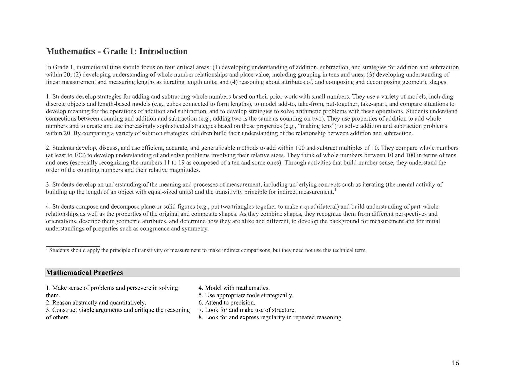 16
Mathematics - Grade 1: Introduction
In Grade 1, instructional time should focus on four critical areas: (1) developing understanding of addition, subtraction, and strategies for addition and subtraction
within 20; (2) developing understanding of whole number relationships and place value, including grouping in tens and ones; (3) developing understanding of
linear measurement and measuring lengths as iterating length units; and (4) reasoning about attributes of, and composing and decomposing geometric shapes.
1. Students develop strategies for adding and subtracting whole numbers based on their prior work with small numbers. They use a variety of models, including
discrete objects and length-based models (e.g., cubes connected to form lengths), to model add-to, take-from, put-together, take-apart, and compare situations to
develop meaning for the operations of addition and subtraction, and to develop strategies to solve arithmetic problems with these operations. Students understand
connections between counting and addition and subtraction (e.g., adding two is the same as counting on two). They use properties of addition to add whole
numbers and to create and use increasingly sophisticated strategies based on these properties (e.g., ―making tens‖) to solve addition and subtraction problems
within 20. By comparing a variety of solution strategies, children build their understanding of the relationship between addition and subtraction.
2. Students develop, discuss, and use efficient, accurate, and generalizable methods to add within 100 and subtract multiples of 10. They compare whole numbers
(at least to 100) to develop understanding of and solve problems involving their relative sizes. They think of whole numbers between 10 and 100 in terms of tens
and ones (especially recognizing the numbers 11 to 19 as composed of a ten and some ones). Through activities that build number sense, they understand the
order of the counting numbers and their relative magnitudes.
3. Students develop an understanding of the meaning and processes of measurement, including underlying concepts such as iterating (the mental activity of
building up the length of an object with equal-sized units) and the transitivity principle for indirect measurement.1
4. Students compose and decompose plane or solid figures (e.g., put two triangles together to make a quadrilateral) and build understanding of part-whole
relationships as well as the properties of the original and composite shapes. As they combine shapes, they recognize them from different perspectives and
orientations, describe their geometric attributes, and determine how they are alike and different, to develop the background for measurement and for initial
understandings of properties such as congruence and symmetry.
_________________
1
Students should apply the principle of transitivity of measurement to make indirect comparisons, but they need not use this technical term.
Mathematical Practices
1. Make sense of problems and persevere in solving
them.
2. Reason abstractly and quantitatively.
3. Construct viable arguments and critique the reasoning
of others.
4. Model with mathematics.
5. Use appropriate tools strategically.
6. Attend to precision.
7. Look for and make use of structure.
8. Look for and express regularity in repeated reasoning.
 