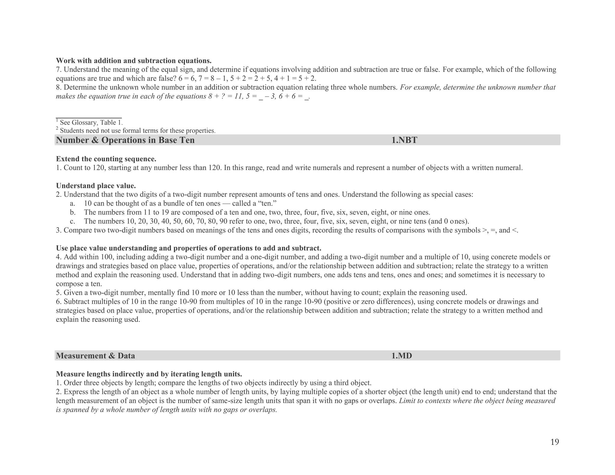 19
Work with addition and subtraction equations.
7. Understand the meaning of the equal sign, and determine if equations involving addition and subtraction are true or false. For example, which of the following
equations are true and which are false? 6 = 6, 7 = 8 – 1, 5 + 2 = 2 + 5, 4 + 1 = 5 + 2.
8. Determine the unknown whole number in an addition or subtraction equation relating three whole numbers. For example, determine the unknown number that
makes the equation true in each of the equations 8 + ? = 11, 5 = _ – 3, 6 + 6 = _.
_________________
1
See Glossary, Table 1.
2
Students need not use formal terms for these properties.
Number & Operations in Base Ten 1.NBT
Extend the counting sequence.
1. Count to 120, starting at any number less than 120. In this range, read and write numerals and represent a number of objects with a written numeral.
Understand place value.
2. Understand that the two digits of a two-digit number represent amounts of tens and ones. Understand the following as special cases:
a. 10 can be thought of as a bundle of ten ones — called a ―ten.‖
b. The numbers from 11 to 19 are composed of a ten and one, two, three, four, five, six, seven, eight, or nine ones.
c. The numbers 10, 20, 30, 40, 50, 60, 70, 80, 90 refer to one, two, three, four, five, six, seven, eight, or nine tens (and 0 ones).
3. Compare two two-digit numbers based on meanings of the tens and ones digits, recording the results of comparisons with the symbols >, =, and <.
Use place value understanding and properties of operations to add and subtract.
4. Add within 100, including adding a two-digit number and a one-digit number, and adding a two-digit number and a multiple of 10, using concrete models or
drawings and strategies based on place value, properties of operations, and/or the relationship between addition and subtraction; relate the strategy to a written
method and explain the reasoning used. Understand that in adding two-digit numbers, one adds tens and tens, ones and ones; and sometimes it is necessary to
compose a ten.
5. Given a two-digit number, mentally find 10 more or 10 less than the number, without having to count; explain the reasoning used.
6. Subtract multiples of 10 in the range 10-90 from multiples of 10 in the range 10-90 (positive or zero differences), using concrete models or drawings and
strategies based on place value, properties of operations, and/or the relationship between addition and subtraction; relate the strategy to a written method and
explain the reasoning used.
Measurement & Data 1.MD
Measure lengths indirectly and by iterating length units.
1. Order three objects by length; compare the lengths of two objects indirectly by using a third object.
2. Express the length of an object as a whole number of length units, by laying multiple copies of a shorter object (the length unit) end to end; understand that the
length measurement of an object is the number of same-size length units that span it with no gaps or overlaps. Limit to contexts where the object being measured
is spanned by a whole number of length units with no gaps or overlaps.
 