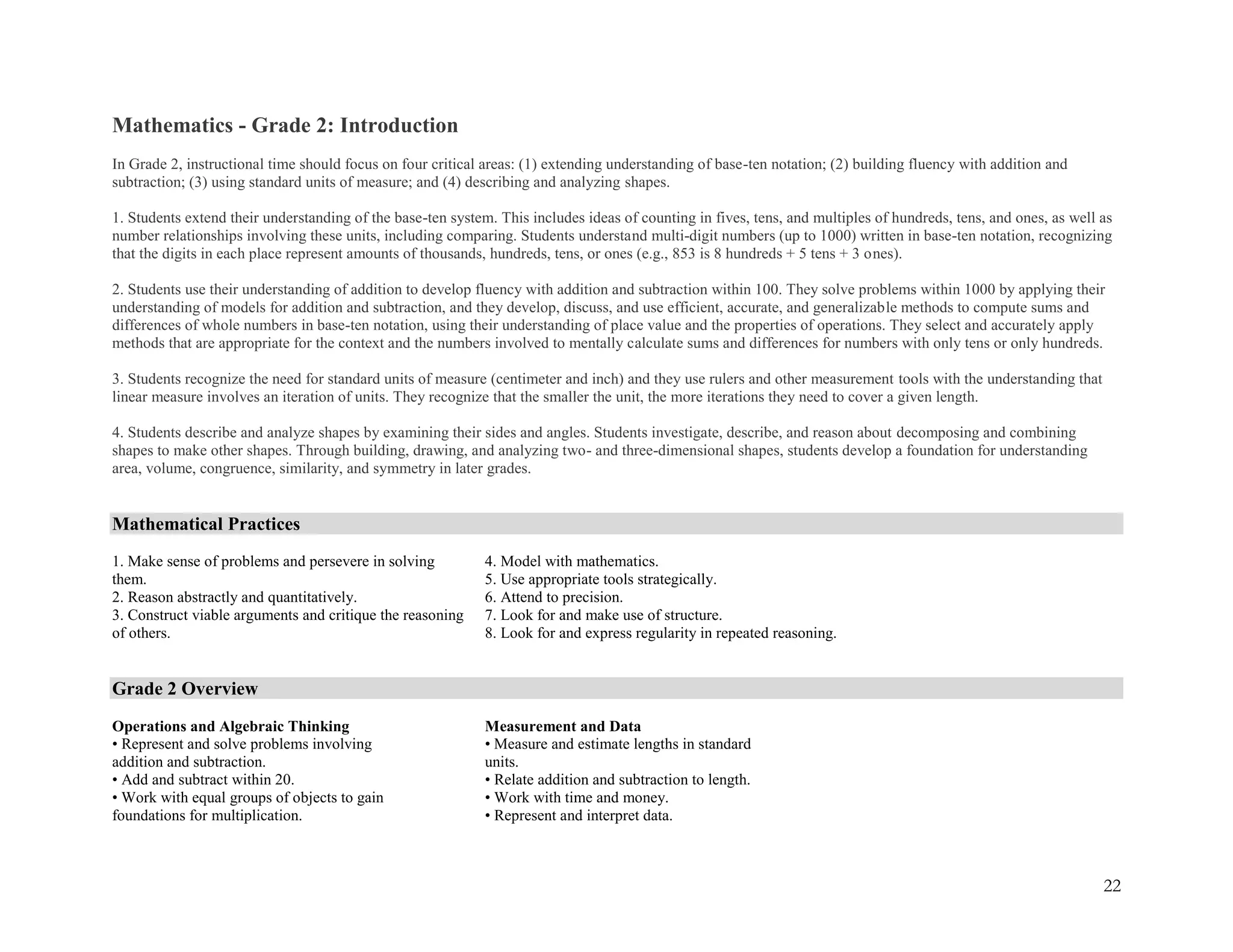 22
Mathematics - Grade 2: Introduction
In Grade 2, instructional time should focus on four critical areas: (1) extending understanding of base-ten notation; (2) building fluency with addition and
subtraction; (3) using standard units of measure; and (4) describing and analyzing shapes.
1. Students extend their understanding of the base-ten system. This includes ideas of counting in fives, tens, and multiples of hundreds, tens, and ones, as well as
number relationships involving these units, including comparing. Students understand multi-digit numbers (up to 1000) written in base-ten notation, recognizing
that the digits in each place represent amounts of thousands, hundreds, tens, or ones (e.g., 853 is 8 hundreds + 5 tens + 3 ones).
2. Students use their understanding of addition to develop fluency with addition and subtraction within 100. They solve problems within 1000 by applying their
understanding of models for addition and subtraction, and they develop, discuss, and use efficient, accurate, and generalizable methods to compute sums and
differences of whole numbers in base-ten notation, using their understanding of place value and the properties of operations. They select and accurately apply
methods that are appropriate for the context and the numbers involved to mentally calculate sums and differences for numbers with only tens or only hundreds.
3. Students recognize the need for standard units of measure (centimeter and inch) and they use rulers and other measurement tools with the understanding that
linear measure involves an iteration of units. They recognize that the smaller the unit, the more iterations they need to cover a given length.
4. Students describe and analyze shapes by examining their sides and angles. Students investigate, describe, and reason about decomposing and combining
shapes to make other shapes. Through building, drawing, and analyzing two- and three-dimensional shapes, students develop a foundation for understanding
area, volume, congruence, similarity, and symmetry in later grades.
Mathematical Practices
1. Make sense of problems and persevere in solving
them.
2. Reason abstractly and quantitatively.
3. Construct viable arguments and critique the reasoning
of others.
4. Model with mathematics.
5. Use appropriate tools strategically.
6. Attend to precision.
7. Look for and make use of structure.
8. Look for and express regularity in repeated reasoning.
Grade 2 Overview
Operations and Algebraic Thinking
• Represent and solve problems involving
addition and subtraction.
• Add and subtract within 20.
• Work with equal groups of objects to gain
foundations for multiplication.
Measurement and Data
• Measure and estimate lengths in standard
units.
• Relate addition and subtraction to length.
• Work with time and money.
• Represent and interpret data.
 