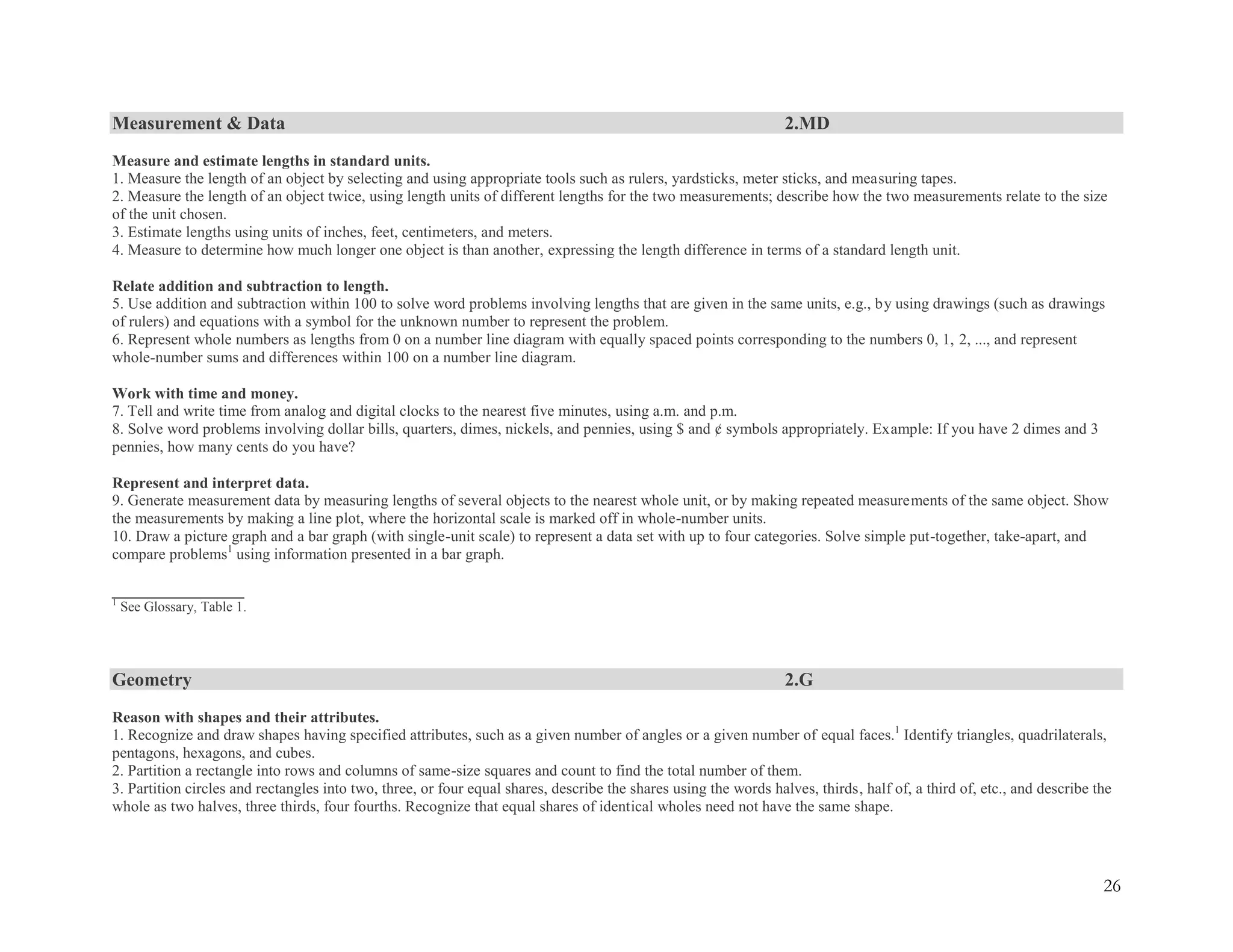 26
Measurement & Data 2.MD
Measure and estimate lengths in standard units.
1. Measure the length of an object by selecting and using appropriate tools such as rulers, yardsticks, meter sticks, and measuring tapes.
2. Measure the length of an object twice, using length units of different lengths for the two measurements; describe how the two measurements relate to the size
of the unit chosen.
3. Estimate lengths using units of inches, feet, centimeters, and meters.
4. Measure to determine how much longer one object is than another, expressing the length difference in terms of a standard length unit.
Relate addition and subtraction to length.
5. Use addition and subtraction within 100 to solve word problems involving lengths that are given in the same units, e.g., by using drawings (such as drawings
of rulers) and equations with a symbol for the unknown number to represent the problem.
6. Represent whole numbers as lengths from 0 on a number line diagram with equally spaced points corresponding to the numbers 0, 1, 2, ..., and represent
whole-number sums and differences within 100 on a number line diagram.
Work with time and money.
7. Tell and write time from analog and digital clocks to the nearest five minutes, using a.m. and p.m.
8. Solve word problems involving dollar bills, quarters, dimes, nickels, and pennies, using $ and ¢ symbols appropriately. Example: If you have 2 dimes and 3
pennies, how many cents do you have?
Represent and interpret data.
9. Generate measurement data by measuring lengths of several objects to the nearest whole unit, or by making repeated measurements of the same object. Show
the measurements by making a line plot, where the horizontal scale is marked off in whole-number units.
10. Draw a picture graph and a bar graph (with single-unit scale) to represent a data set with up to four categories. Solve simple put-together, take-apart, and
compare problems1
using information presented in a bar graph.
_________________
1
See Glossary, Table 1.
Geometry 2.G
Reason with shapes and their attributes.
1. Recognize and draw shapes having specified attributes, such as a given number of angles or a given number of equal faces.1
Identify triangles, quadrilaterals,
pentagons, hexagons, and cubes.
2. Partition a rectangle into rows and columns of same-size squares and count to find the total number of them.
3. Partition circles and rectangles into two, three, or four equal shares, describe the shares using the words halves, thirds, half of, a third of, etc., and describe the
whole as two halves, three thirds, four fourths. Recognize that equal shares of identical wholes need not have the same shape.
 