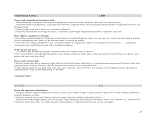 26
Measurement & Data 2.MD
Measure and estimate lengths in standard units.
1. Measure the length of an object by selecting and using appropriate tools such as rulers, yardsticks, meter sticks, and measuring tapes.
2. Measure the length of an object twice, using length units of different lengths for the two measurements; describe how the two measurements relate to the size
of the unit chosen.
3. Estimate lengths using units of inches, feet, centimeters, and meters.
4. Measure to determine how much longer one object is than another, expressing the length difference in terms of a standard length unit.
Relate addition and subtraction to length.
5. Use addition and subtraction within 100 to solve word problems involving lengths that are given in the same units, e.g., by using drawings (such as drawings
of rulers) and equations with a symbol for the unknown number to represent the problem.
6. Represent whole numbers as lengths from 0 on a number line diagram with equally spaced points corresponding to the numbers 0, 1, 2, ..., and represent
whole-number sums and differences within 100 on a number line diagram.
Work with time and money.
7. Tell and write time from analog and digital clocks to the nearest five minutes, using a.m. and p.m.
8. Solve word problems involving dollar bills, quarters, dimes, nickels, and pennies, using $ and ¢ symbols appropriately. Example: If you have 2 dimes and 3
pennies, how many cents do you have?
Represent and interpret data.
9. Generate measurement data by measuring lengths of several objects to the nearest whole unit, or by making repeated measurements of the same object. Show
the measurements by making a line plot, where the horizontal scale is marked off in whole-number units.
10. Draw a picture graph and a bar graph (with single-unit scale) to represent a data set with up to four categories. Solve simple put-together, take-apart, and
compare problems1
using information presented in a bar graph.
_________________
1
See Glossary, Table 1.
Geometry 2.G
Reason with shapes and their attributes.
1. Recognize and draw shapes having specified attributes, such as a given number of angles or a given number of equal faces.1
Identify triangles, quadrilaterals,
pentagons, hexagons, and cubes.
2. Partition a rectangle into rows and columns of same-size squares and count to find the total number of them.
3. Partition circles and rectangles into two, three, or four equal shares, describe the shares using the words halves, thirds, half of, a third of, etc., and describe the
whole as two halves, three thirds, four fourths. Recognize that equal shares of identical wholes need not have the same shape.
 