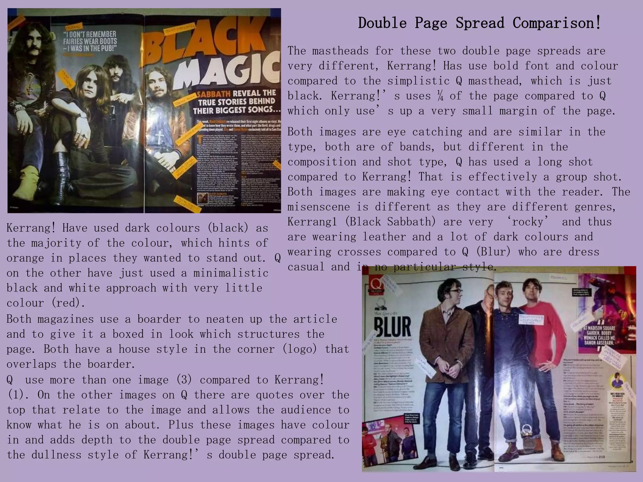 Double Page Spread Comparison!
                                             The mastheads for these two double page spreads are
                                             very different, Kerrang! Has use bold font and colour
                                             compared to the simplistic Q masthead, which is just
                                             black. Kerrang!’s uses ¼ of the page compared to Q
                                             which only use’s up a very small margin of the page.
                                             Both images are eye catching and are similar in the
                                             type, both are of bands, but different in the
                                             composition and shot type, Q has used a long shot
                                             compared to Kerrang! That is effectively a group shot.
                                             Both images are making eye contact with the reader. The
                                             misenscene is different as they are different genres,
Kerrang! Have used dark colours (black) as   Kerrang1 (Black Sabbath) are very ‘rocky’ and thus
the majority of the colour, which hints of   are wearing leather and a lot of dark colours and
orange in places they wanted to stand out. Q wearing crosses compared to Q (Blur) who are dress
on the other have just used a minimalistic casual and in no particular style.
black and white approach with very little
colour (red).
Both magazines use a boarder to neaten up the article
and to give it a boxed in look which structures the
page. Both have a house style in the corner (logo) that
overlaps the boarder.
Q use more than one image (3) compared to Kerrang!
(1). On the other images on Q there are quotes over the
top that relate to the image and allows the audience to
know what he is on about. Plus these images have colour
in and adds depth to the double page spread compared to
the dullness style of Kerrang!’s double page spread.
 