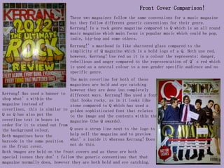 Front Cover Comparison!
                               These two magazines follow the same conventions for a music magazine
                               but they follow different generic conventions for their genre.
                               Kerrang! Is a rock genre magazine compared to Q which is an all round
                               music magazine which main focus is popular music which could be pop,
                               indie, hip-hop and some others.
                               Kerrang!’s masthead is like shattered glass compared to the
                               simplicity of Q magazine which is a bold logo of a Q. Both use red,
                               however, Kerrang! Use red as it is a colour the represents; danger,
                               rebellious and anger compared to the representation of Q’s red which
                               is used as a neutral colour to a non gender specific audience and no
                               specific genre.
                               The main coverline for both of these
                               magazines are bold and eye catching
                               however they are done inn completely
Kerrang! Has used a banner to different ways. Kerrang! Has used a font
shop what’s within the         that looks rocky, as in it looks like
magazine instead of            stone compared to Q which has used a
coverlines, this is similar to golden sophisticated font that relates
Q as Q has also put the        to the image and the contents within the
coverline text in boxes in     magazine (the Q awards).
order for it to stand out from
the background colour.         Q uses a strap line next to the logo to
Both magazines have the        help sell the magazine and to preview
barcode in the same position   what’s inside it whereas Kerrang! Does
on the front cover.            not do this.
Both images are bold on the front covers and as these are both
special issues they don’t follow the generic conventions that that
magazine normally does, however they are both bold and eye catching.
 