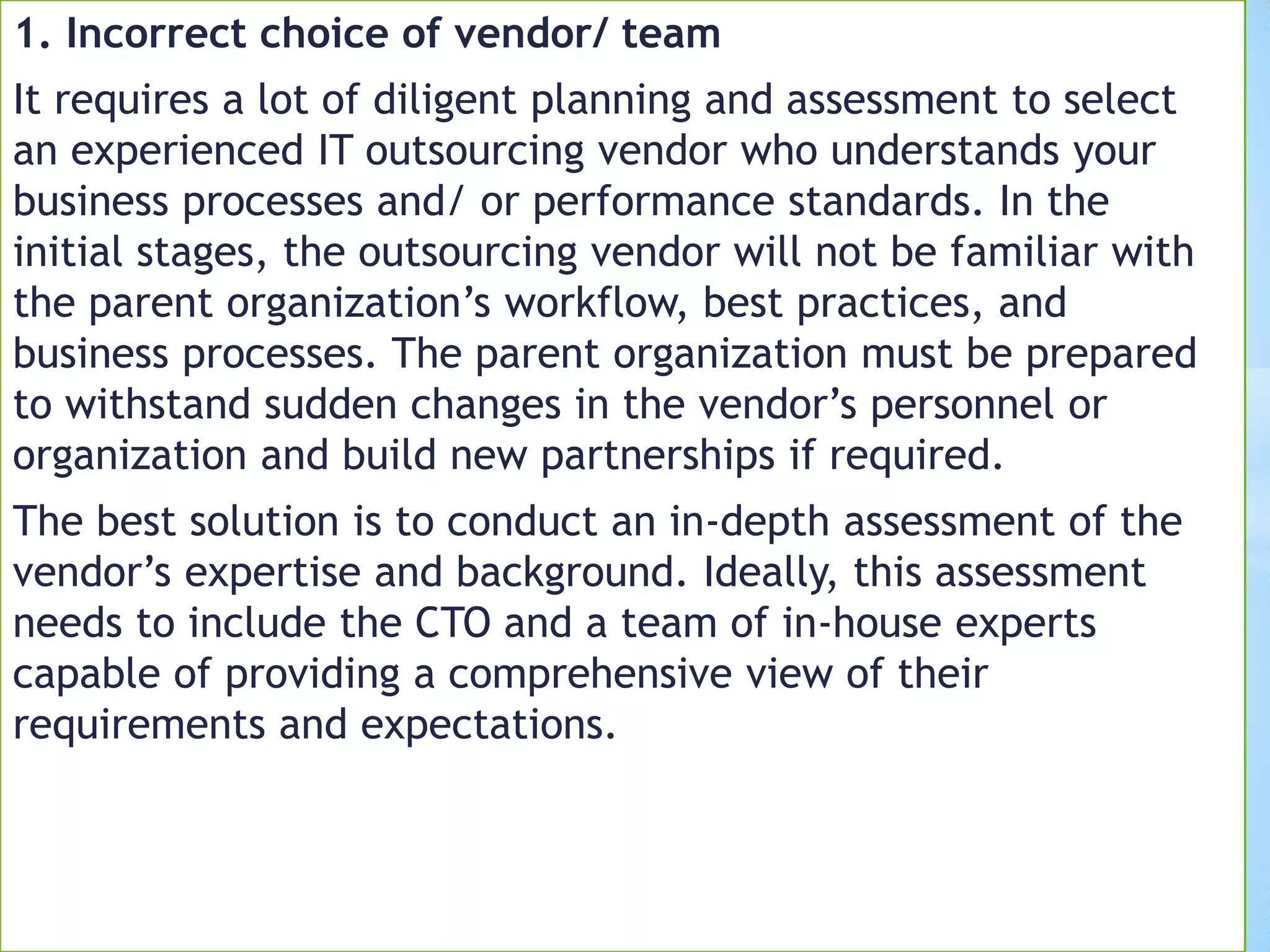 1. Incorrect choice of vendor/ team
It requires a lot of diligent planning and assessment to select
an experienced IT outsourcing vendor who understands your
business processes and/ or performance standards. In the
initial stages, the outsourcing vendor will not be familiar with
the parent organization’s workflow, best practices, and
business processes. The parent organization must be prepared
to withstand sudden changes in the vendor’s personnel or
organization and build new partnerships if required.
The best solution is to conduct an in-depth assessment of the
vendor’s expertise and background. Ideally, this assessment
needs to include the CTO and a team of in-house experts
capable of providing a comprehensive view of their
requirements and expectations.
 