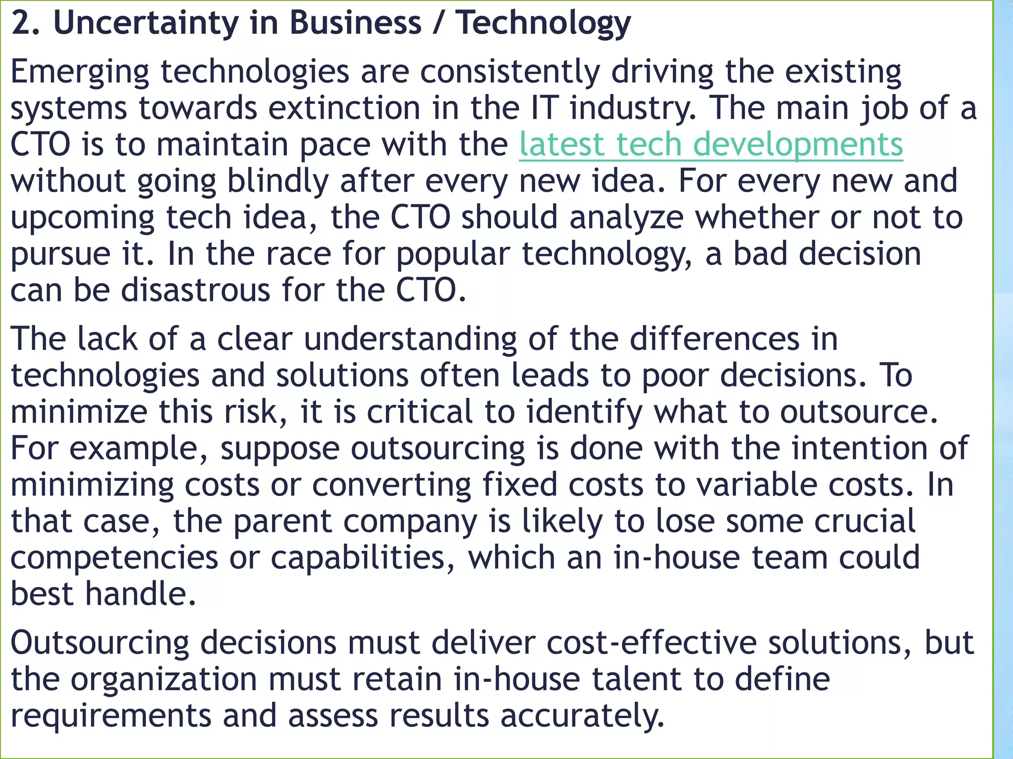 2. Uncertainty in Business / Technology
Emerging technologies are consistently driving the existing
systems towards extinction in the IT industry. The main job of a
CTO is to maintain pace with the latest tech developments
without going blindly after every new idea. For every new and
upcoming tech idea, the CTO should analyze whether or not to
pursue it. In the race for popular technology, a bad decision
can be disastrous for the CTO.
The lack of a clear understanding of the differences in
technologies and solutions often leads to poor decisions. To
minimize this risk, it is critical to identify what to outsource.
For example, suppose outsourcing is done with the intention of
minimizing costs or converting fixed costs to variable costs. In
that case, the parent company is likely to lose some crucial
competencies or capabilities, which an in-house team could
best handle.
Outsourcing decisions must deliver cost-effective solutions, but
the organization must retain in-house talent to define
requirements and assess results accurately.
 