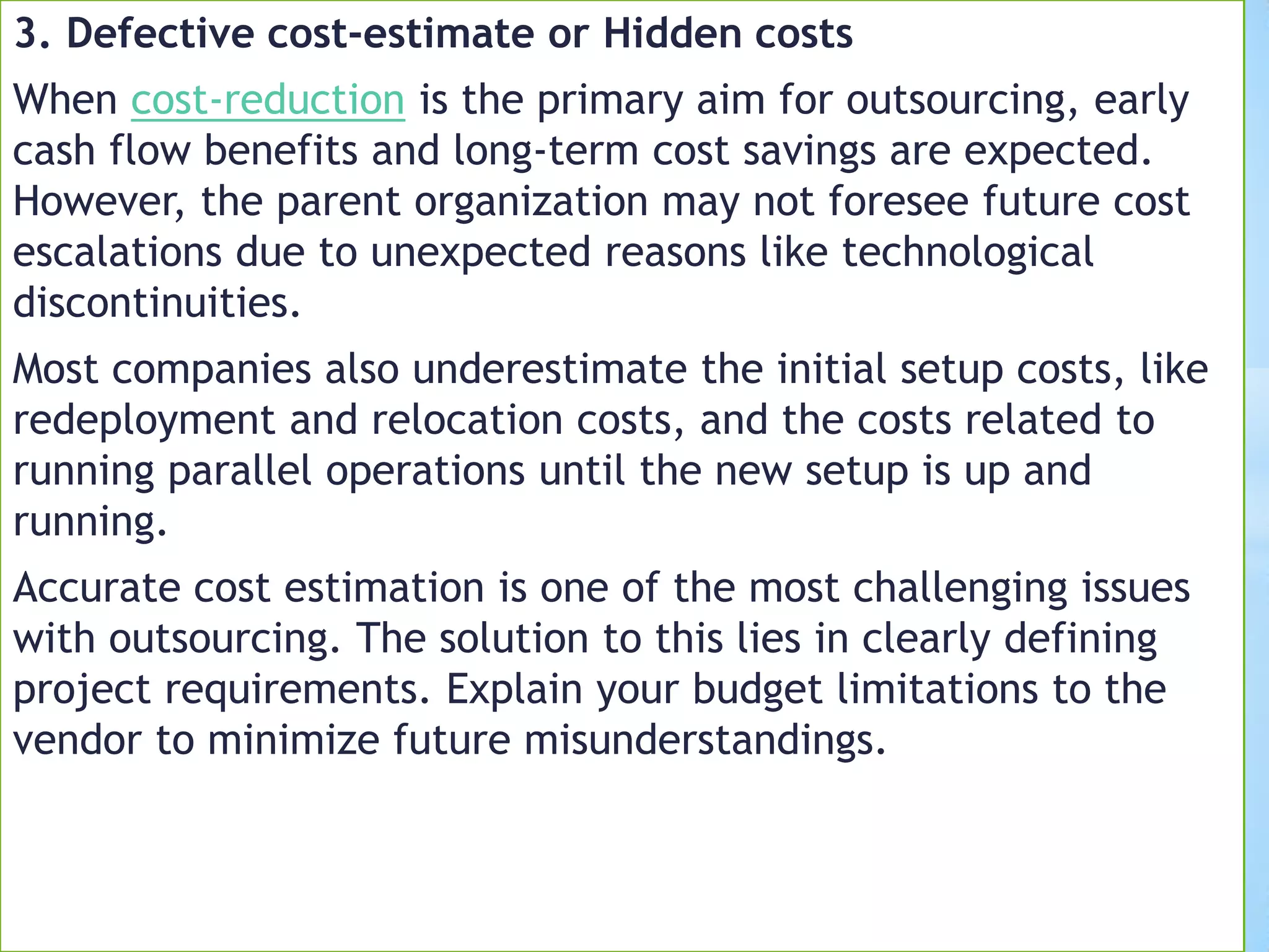 3. Defective cost-estimate or Hidden costs
When cost-reduction is the primary aim for outsourcing, early
cash flow benefits and long-term cost savings are expected.
However, the parent organization may not foresee future cost
escalations due to unexpected reasons like technological
discontinuities.
Most companies also underestimate the initial setup costs, like
redeployment and relocation costs, and the costs related to
running parallel operations until the new setup is up and
running.
Accurate cost estimation is one of the most challenging issues
with outsourcing. The solution to this lies in clearly defining
project requirements. Explain your budget limitations to the
vendor to minimize future misunderstandings.
 