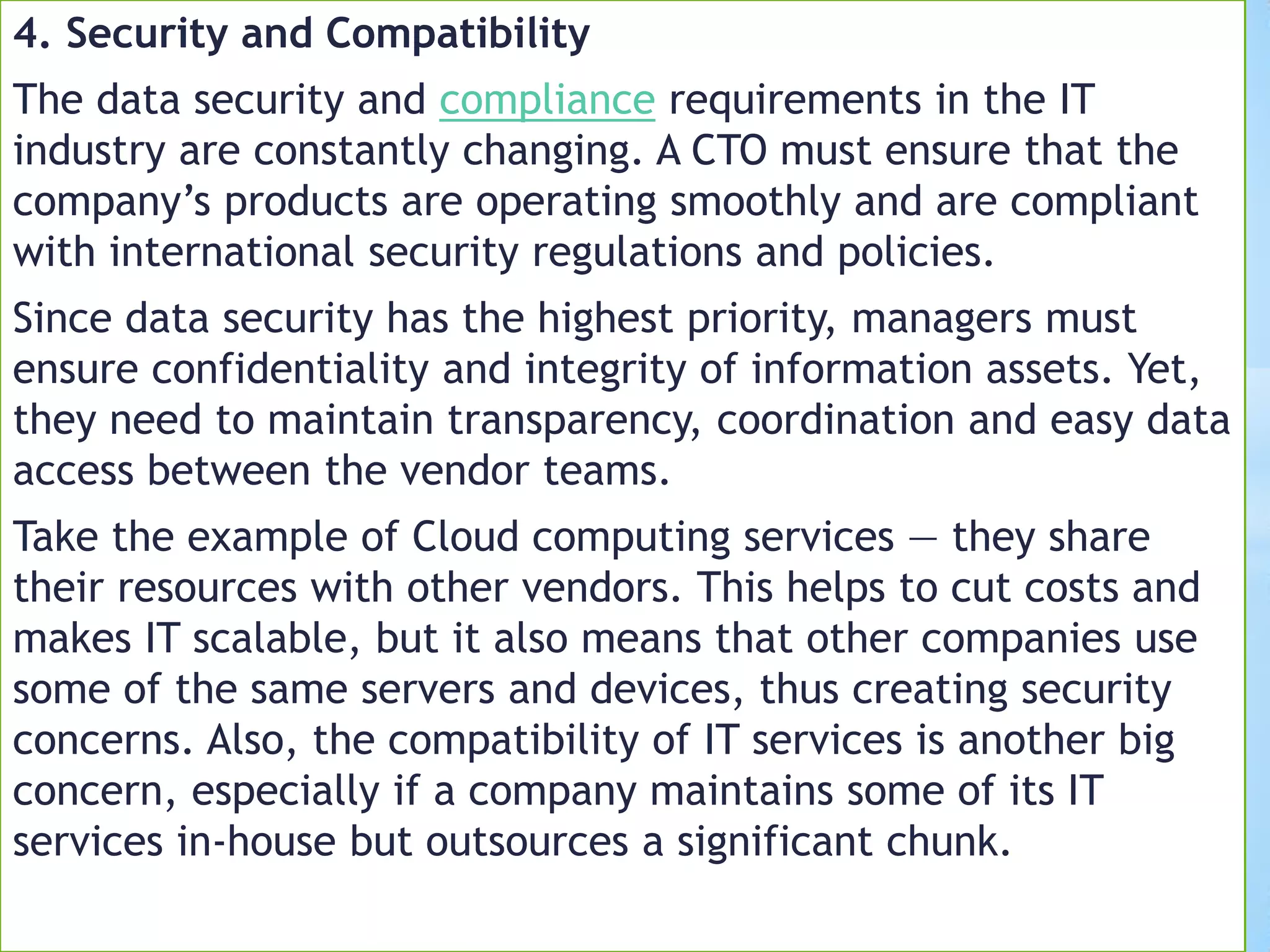 4. Security and Compatibility
The data security and compliance requirements in the IT
industry are constantly changing. A CTO must ensure that the
company’s products are operating smoothly and are compliant
with international security regulations and policies.
Since data security has the highest priority, managers must
ensure confidentiality and integrity of information assets. Yet,
they need to maintain transparency, coordination and easy data
access between the vendor teams.
Take the example of Cloud computing services — they share
their resources with other vendors. This helps to cut costs and
makes IT scalable, but it also means that other companies use
some of the same servers and devices, thus creating security
concerns. Also, the compatibility of IT services is another big
concern, especially if a company maintains some of its IT
services in-house but outsources a significant chunk.
 