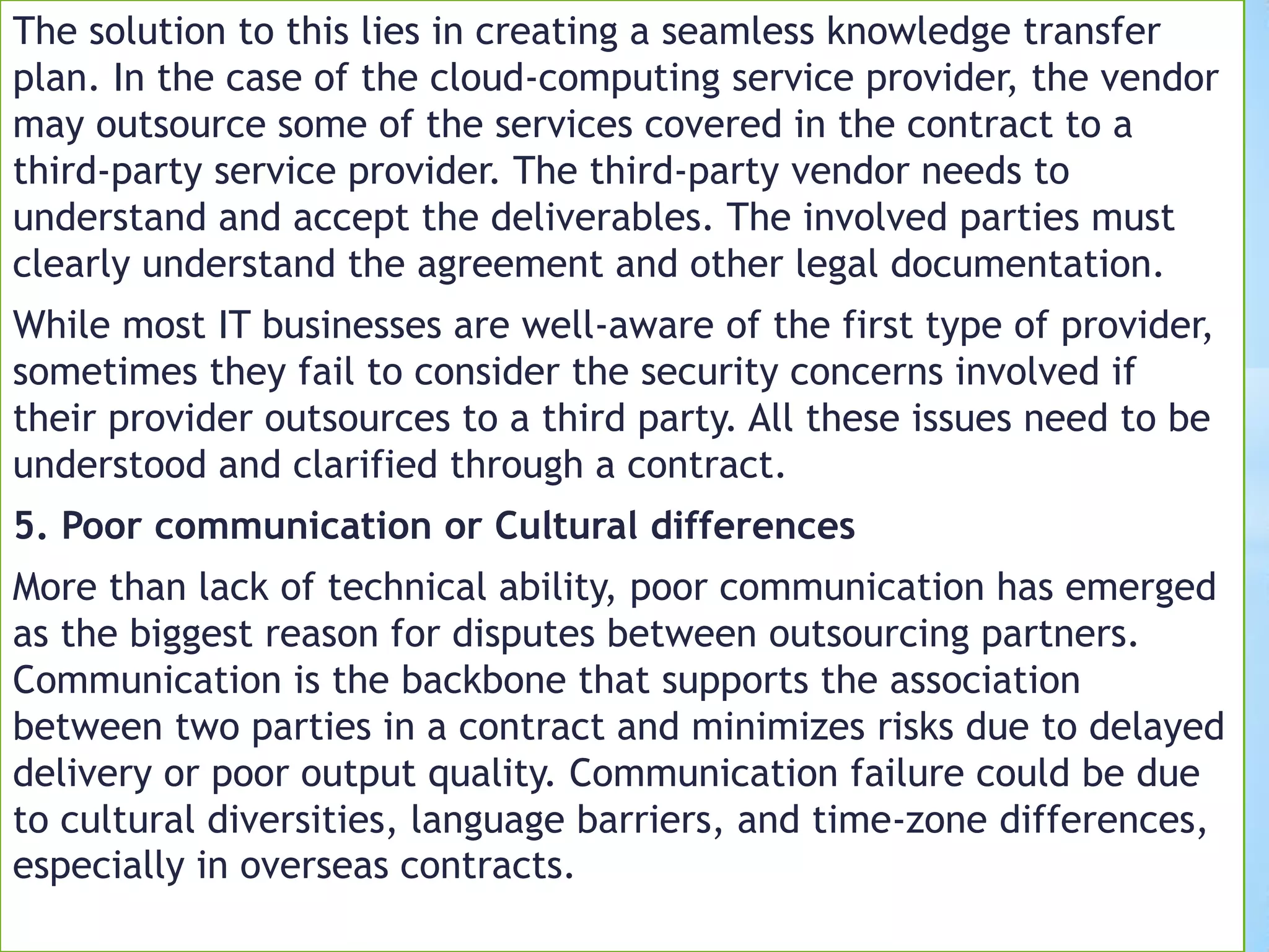 The solution to this lies in creating a seamless knowledge transfer
plan. In the case of the cloud-computing service provider, the vendor
may outsource some of the services covered in the contract to a
third-party service provider. The third-party vendor needs to
understand and accept the deliverables. The involved parties must
clearly understand the agreement and other legal documentation.
While most IT businesses are well-aware of the first type of provider,
sometimes they fail to consider the security concerns involved if
their provider outsources to a third party. All these issues need to be
understood and clarified through a contract.
5. Poor communication or Cultural differences
More than lack of technical ability, poor communication has emerged
as the biggest reason for disputes between outsourcing partners.
Communication is the backbone that supports the association
between two parties in a contract and minimizes risks due to delayed
delivery or poor output quality. Communication failure could be due
to cultural diversities, language barriers, and time-zone differences,
especially in overseas contracts.
 