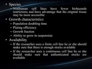 • Species
– Nonhuman cell lines have fewer biohazards
restrictions and have advantage that the original tissue
may be more accessible
• Growth characteristics
– Population doubling time
– Plating efficiency
– Growth fraction
– Ability to grow in suspension
• Availability
– If the researcher uses a finite cell line he or she should
make sure that there is enough stocks available
– If the researcher uses a continuous cell line he or she
should make sure that authenticated stocks are
available
 