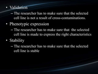 • Validation
– The researcher has to make sure that the selected
cell line is not a result of cross-contaminations.
• Phenotypic expression
– The researcher has to make sure that the selected
cell line is made to express the right characteristics
• Stability
– The researcher has to make sure that the selected
cell line is stable
 