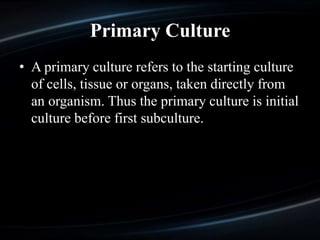 Primary Culture
• A primary culture refers to the starting culture
of cells, tissue or organs, taken directly from
an organism. Thus the primary culture is initial
culture before first subculture.
 