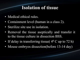 Isolation of tissue
• Medical ethical rules.
• Containment level (human in a class 2).
• Sterilize site use in isolation.
• Removal the tissue aseptically and transfer it
to the tissue culture in dissection BSS.
• If delay in transferring tissue( 40 C up to 72 h)
• Mouse embryos dissection(before 13-14 day)
 