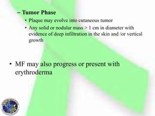 – Tumor Phase
• Plaque may evolve into cutaneous tumor
• Any solid or nodular mass > 1 cm in diameter with
evidence of deep infiltration in the skin and /or vertical
growth
• MF may also progress or present with
erythroderma
 