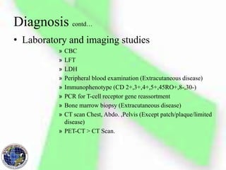 • Laboratory and imaging studies
» CBC
» LFT
» LDH
» Peripheral blood examination (Extracutaneous disease)
» Immunophenotype (CD 2+,3+,4+,5+,45RO+,8-,30-)
» PCR for T-cell receptor gene reassortment
» Bone marrow biopsy (Extracutaneous disease)
» CT scan Chest, Abdo. ,Pelvis (Except patch/plaque/limited
disease)
» PET-CT > CT Scan.
Diagnosis contd…
 