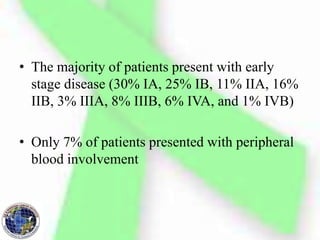 • The majority of patients present with early
stage disease (30% IA, 25% IB, 11% IIA, 16%
IIB, 3% IIIA, 8% IIIB, 6% IVA, and 1% IVB)
• Only 7% of patients presented with peripheral
blood involvement
 