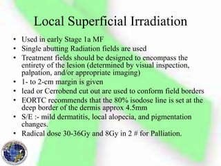 Local Superficial Irradiation
• Used in early Stage 1a MF
• Single abutting Radiation fields are used
• Treatment fields should be designed to encompass the
entirety of the lesion (determined by visual inspection,
palpation, and/or appropriate imaging)
• 1- to 2-cm margin is given
• lead or Cerrobend cut out are used to conform field borders
• EORTC recommends that the 80% isodose line is set at the
deep border of the dermis approx 4.5mm
• S/E :- mild dermatitis, local alopecia, and pigmentation
changes.
• Radical dose 30-36Gy and 8Gy in 2 # for Palliation.
 