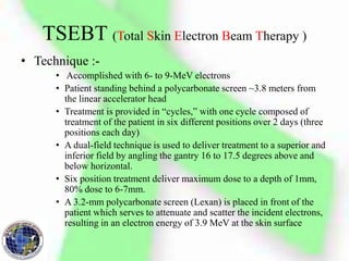 TSEBT (Total Skin Electron Beam Therapy )
• Technique :-
• Accomplished with 6- to 9-MeV electrons
• Patient standing behind a polycarbonate screen ~3.8 meters from
the linear accelerator head
• Treatment is provided in “cycles,” with one cycle composed of
treatment of the patient in six different positions over 2 days (three
positions each day)
• A dual-field technique is used to deliver treatment to a superior and
inferior field by angling the gantry 16 to 17.5 degrees above and
below horizontal.
• Six position treatment deliver maximum dose to a depth of 1mm,
80% dose to 6-7mm.
• A 3.2-mm polycarbonate screen (Lexan) is placed in front of the
patient which serves to attenuate and scatter the incident electrons,
resulting in an electron energy of 3.9 MeV at the skin surface
 
