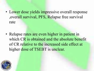 • Lower dose yields impressive overall response
,overall survival, PFS, Relapse free survival
rate
• Relapse rates are even higher in patient in
which CR is obtained and the absolute benefit
of CR relative to the increased side effect at
higher dose of TSEBT is unclear.
 