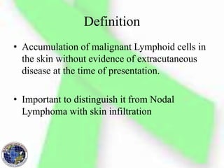 Definition
• Accumulation of malignant Lymphoid cells in
the skin without evidence of extracutaneous
disease at the time of presentation.
• Important to distinguish it from Nodal
Lymphoma with skin infiltration
 