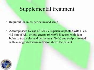 Supplemental treatment
• Required for soles, perineum and scalp
• Accomplished by use of 120 kV superficial photon with HVL
4.2 mm of Al. , or low energy (6 MeV) Electron with 1cm
bolus to treat soles and perineum (1Gy/#) and scalp is treated
with an angled electron reflector above the patient
 
