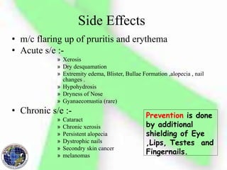 Side Effects
• m/c flaring up of pruritis and erythema
• Acute s/e :-
» Xerosis
» Dry desquamation
» Extremity edema, Blister, Bullae Formation ,alopecia , nail
changes .
» Hypohydrosis
» Dryness of Nose
» Gyanaecomastia (rare)
• Chronic s/e :-
» Cataract
» Chronic xerosis
» Persistent alopecia
» Dystrophic nails
» Secondry skin cancer
» melanomas
Prevention is done
by additional
shielding of Eye
,Lips, Testes and
Fingernails.
 