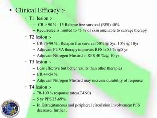 • Clinical Efficacy :-
• T1 lesion :-
– CR > 90 % , 15 Relapse free survival (RFS) 40%
– Recurrence is limited to <5 % of skin amenable to salvage therapy
• T2 lesion :-
– CR 76-90 % , Relapse free survival 50% @ 5yr, 10% @ 10yr
– Adjuvant PUVA therapy improves RFS to 85 % @5 yr
– Adjuvant Nitrogen Mustard :- RFS 40 % @ 10 yr
• T3 lesion :-
– Less effective but better results than other therapies
– CR 44-54 %
– Adjuvant Nitrogen Mustard may increase durability of response
• T4 lesion :-
– 70-100 % response rates (T4N0)
– 5 yr PFS 25-69%
– In Extracutaneous and peripheral circulation involvement PFS
decreases further .
 