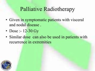 Palliative Radiotherapy
• Given in symptomatic patients with visceral
and nodal disease .
• Dose :- 12-30 Gy
• Similar dose can also be used in patients with
recurrence in extremities
 