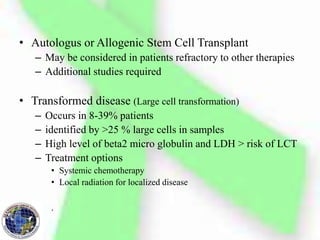 • Autologus or Allogenic Stem Cell Transplant
– May be considered in patients refractory to other therapies
– Additional studies required
• Transformed disease (Large cell transformation)
– Occurs in 8-39% patients
– identified by >25 % large cells in samples
– High level of beta2 micro globulin and LDH > risk of LCT
– Treatment options
• Systemic chemotherapy
• Local radiation for localized disease
.
 
